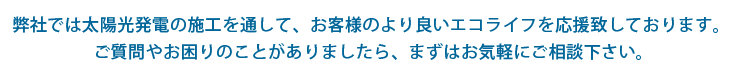 弊社では太陽光発電の施工を通して、お客様のより良いエコライフを応援致しております。ご質問やお困りのことがありましたら、まずはお気軽にご相談下さい。